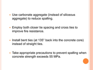  Use carbonate aggregate (instead of siliceous
aggregate) to reduce spalling.
 Employ both closer tie spacing and cross ties to
improve fire resistance.
 Install bent ties (at 135° back into the concrete core)
instead of straight ties.
 Take appropriate precautions to prevent spalling when
concrete strength exceeds 55 MPa.
 