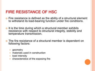 FIRE RESISTANCE OF HSC
 Fire resistance is defined as the ability of a structural element
to withstand its load-bearing function under fire conditions.
 It is the time during which a structural member exhibits
resistance with respect to structural integrity, stability and
temperature transmission.
 The fire resistance of a structural member is dependent on
following factors:
 geometry
 materials used in construction
 load intensity
 characteristics of the exposing fire
 