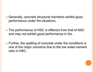  Generally, concrete structural members exhibit good
performance under fire situations.
 The performance of HSC is different from that of NSC
and may not exhibit good performance in fire.
 Further, the spalling of concrete under fire conditions is
one of the major concerns due to the low water-cement
ratio in HSC.
 