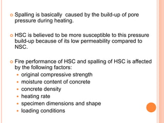  Spalling is basically caused by the build-up of pore
pressure during heating.
 HSC is believed to be more susceptible to this pressure
build-up because of its low permeability compared to
NSC.
 Fire performance of HSC and spalling of HSC is affected
by the following factors:
 original compressive strength
 moisture content of concrete
 concrete density
 heating rate
 specimen dimensions and shape
 loading conditions
 