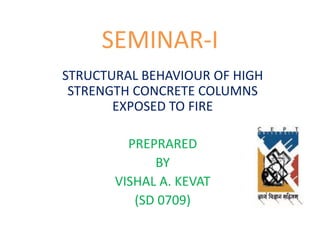 SEMINAR-I
STRUCTURAL BEHAVIOUR OF HIGH
STRENGTH CONCRETE COLUMNS
EXPOSED TO FIRE
PREPRARED
BY
VISHAL A. KEVAT
(SD 0709)
 