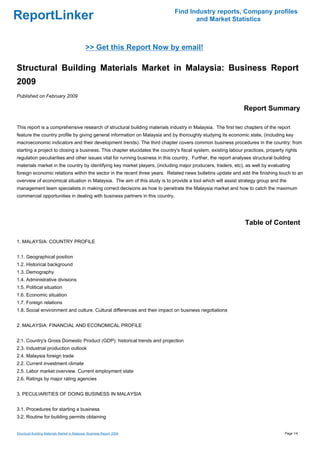 Find Industry reports, Company profiles
ReportLinker                                                                         and Market Statistics



                                               >> Get this Report Now by email!

Structural Building Materials Market in Malaysia: Business Report
2009
Published on February 2009

                                                                                                               Report Summary

This report is a comprehensive research of structural building materials industry in Malaysia. The first two chapters of the report
feature the country profile by giving general information on Malaysia and by thoroughly studying its economic state, (including key
macroeconomic indicators and their development trends). The third chapter covers common business procedures in the country: from
starting a project to closing a business. This chapter elucidates the country's fiscal system, existing labour practices, property rights
regulation peculiarities and other issues vital for running business in this country. Further, the report analyses structural building
materials market in the country by identifying key market players, (including major producers, traders, etc), as well by evaluating
foreign economic relations within the sector in the recent three years. Related news bulletins update and add the finishing touch to an
overview of economical situation in Malaysia. The aim of this study is to provide a tool which will assist strategy group and the
management team specialists in making correct decisions as how to penetrate the Malaysia market and how to catch the maximum
commercial opportunities in dealing with business partners in this country.




                                                                                                               Table of Content

1. MALAYSIA: COUNTRY PROFILE


1.1. Geographical position
1.2. Historical background
1.3. Demography
1.4. Administrative divisions
1.5. Political situation
1.6. Economic situation
1.7. Foreign relations
1.8. Social environment and culture. Cultural differences and their impact on business negotiations


2. MALAYSIA: FINANCIAL AND ECONOMICAL PROFILE


2.1. Country's Gross Domestic Product (GDP): historical trends and projection
2.3. Industrial production outlook
2.4. Malaysia foreign trade
2.2. Current investment climate
2.5. Labor market overview. Current employment state
2.6. Ratings by major rating agencies


3. PECULIARITIES OF DOING BUSINESS IN MALAYSIA


3.1. Procedures for starting a business
3.2. Routine for building permits obtaining


Structural Building Materials Market in Malaysia: Business Report 2009                                                             Page 1/4
 
