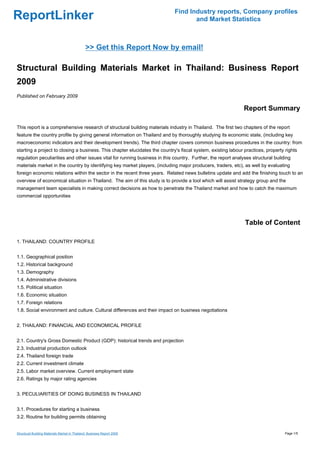 Find Industry reports, Company profiles
ReportLinker                                                                        and Market Statistics



                                               >> Get this Report Now by email!

Structural Building Materials Market in Thailand: Business Report
2009
Published on February 2009

                                                                                                               Report Summary

This report is a comprehensive research of structural building materials industry in Thailand. The first two chapters of the report
feature the country profile by giving general information on Thailand and by thoroughly studying its economic state, (including key
macroeconomic indicators and their development trends). The third chapter covers common business procedures in the country: from
starting a project to closing a business. This chapter elucidates the country's fiscal system, existing labour practices, property rights
regulation peculiarities and other issues vital for running business in this country. Further, the report analyses structural building
materials market in the country by identifying key market players, (including major producers, traders, etc), as well by evaluating
foreign economic relations within the sector in the recent three years. Related news bulletins update and add the finishing touch to an
overview of economical situation in Thailand. The aim of this study is to provide a tool which will assist strategy group and the
management team specialists in making correct decisions as how to penetrate the Thailand market and how to catch the maximum
commercial opportunities




                                                                                                               Table of Content

1. THAILAND: COUNTRY PROFILE


1.1. Geographical position
1.2. Historical background
1.3. Demography
1.4. Administrative divisions
1.5. Political situation
1.6. Economic situation
1.7. Foreign relations
1.8. Social environment and culture. Cultural differences and their impact on business negotiations


2. THAILAND: FINANCIAL AND ECONOMICAL PROFILE


2.1. Country's Gross Domestic Product (GDP): historical trends and projection
2.3. Industrial production outlook
2.4. Thailand foreign trade
2.2. Current investment climate
2.5. Labor market overview. Current employment state
2.6. Ratings by major rating agencies


3. PECULIARITIES OF DOING BUSINESS IN THAILAND


3.1. Procedures for starting a business
3.2. Routine for building permits obtaining


Structural Building Materials Market in Thailand: Business Report 2009                                                             Page 1/5
 