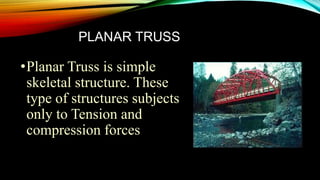 PLANAR TRUSS
•Planar Truss is simple
skeletal structure. These
type of structures subjects
only to Tension and
compression forces
 