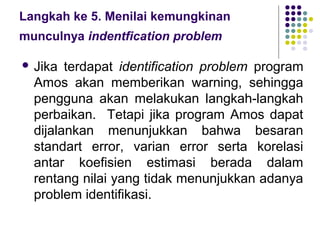 Langkah ke 5. Menilai kemungkinan
munculnya indentfication problem

 Jika  terdapat identification problem program
  Amos akan memberikan warning, sehingga
  pengguna akan melakukan langkah-langkah
  perbaikan. Tetapi jika program Amos dapat
  dijalankan menunjukkan bahwa besaran
  standart error, varian error serta korelasi
  antar koefisien estimasi berada dalam
  rentang nilai yang tidak menunjukkan adanya
  problem identifikasi.
 