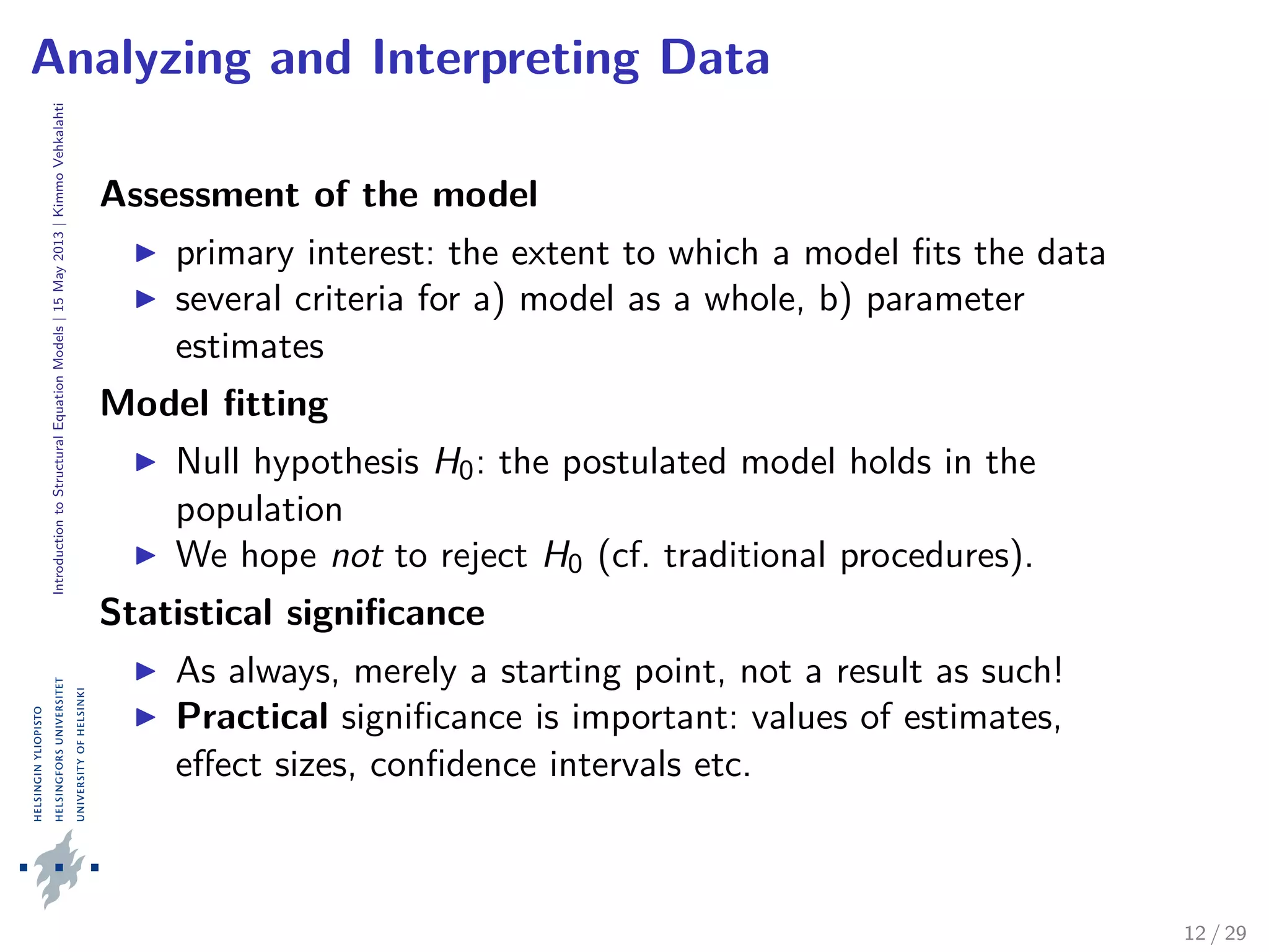 IntroductiontoStructuralEquationModels|15May2013|KimmoVehkalahti
Analyzing and Interpreting Data
Assessment of the model
primary interest: the extent to which a model ﬁts the data
several criteria for a) model as a whole, b) parameter
estimates
Model ﬁtting
Null hypothesis H0: the postulated model holds in the
population
We hope not to reject H0 (cf. traditional procedures).
Statistical signiﬁcance
As always, merely a starting point, not a result as such!
Practical signiﬁcance is important: values of estimates,
eﬀect sizes, conﬁdence intervals etc.
12 / 29
 
