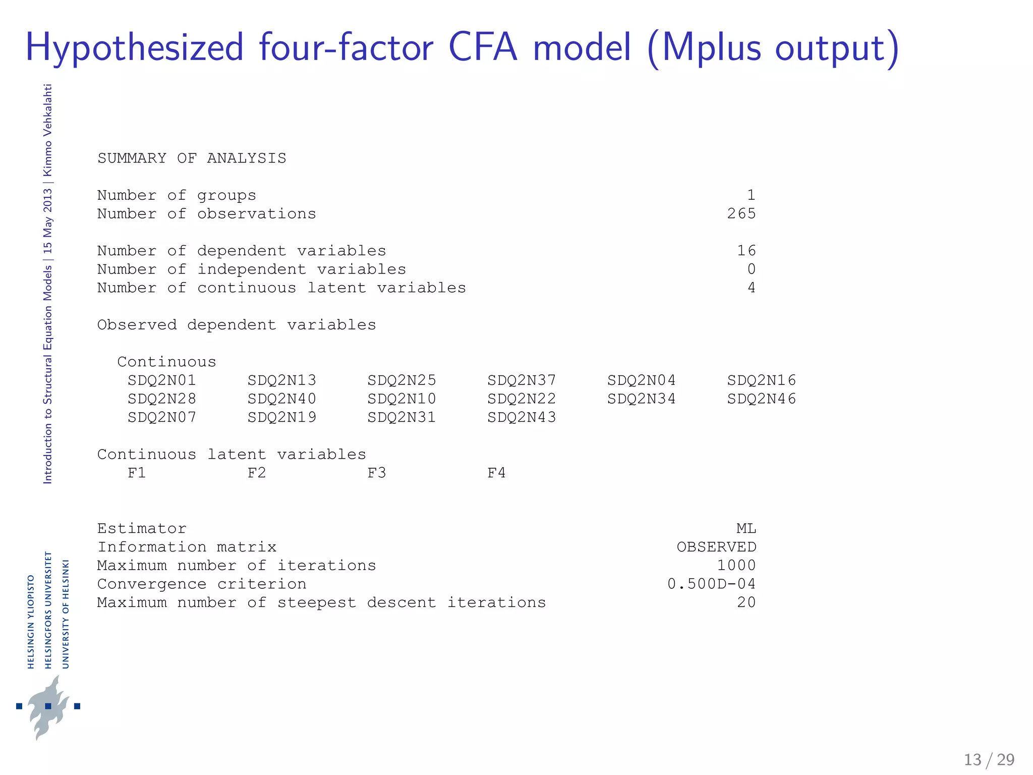 IntroductiontoStructuralEquationModels|15May2013|KimmoVehkalahti
Hypothesized four-factor CFA model (Mplus output)
SUMMARY OF ANALYSIS
Number of groups 1
Number of observations 265
Number of dependent variables 16
Number of independent variables 0
Number of continuous latent variables 4
Observed dependent variables
Continuous
SDQ2N01 SDQ2N13 SDQ2N25 SDQ2N37 SDQ2N04 SDQ2N16
SDQ2N28 SDQ2N40 SDQ2N10 SDQ2N22 SDQ2N34 SDQ2N46
SDQ2N07 SDQ2N19 SDQ2N31 SDQ2N43
Continuous latent variables
F1 F2 F3 F4
Estimator ML
Information matrix OBSERVED
Maximum number of iterations 1000
Convergence criterion 0.500D-04
Maximum number of steepest descent iterations 20
13 / 29
 