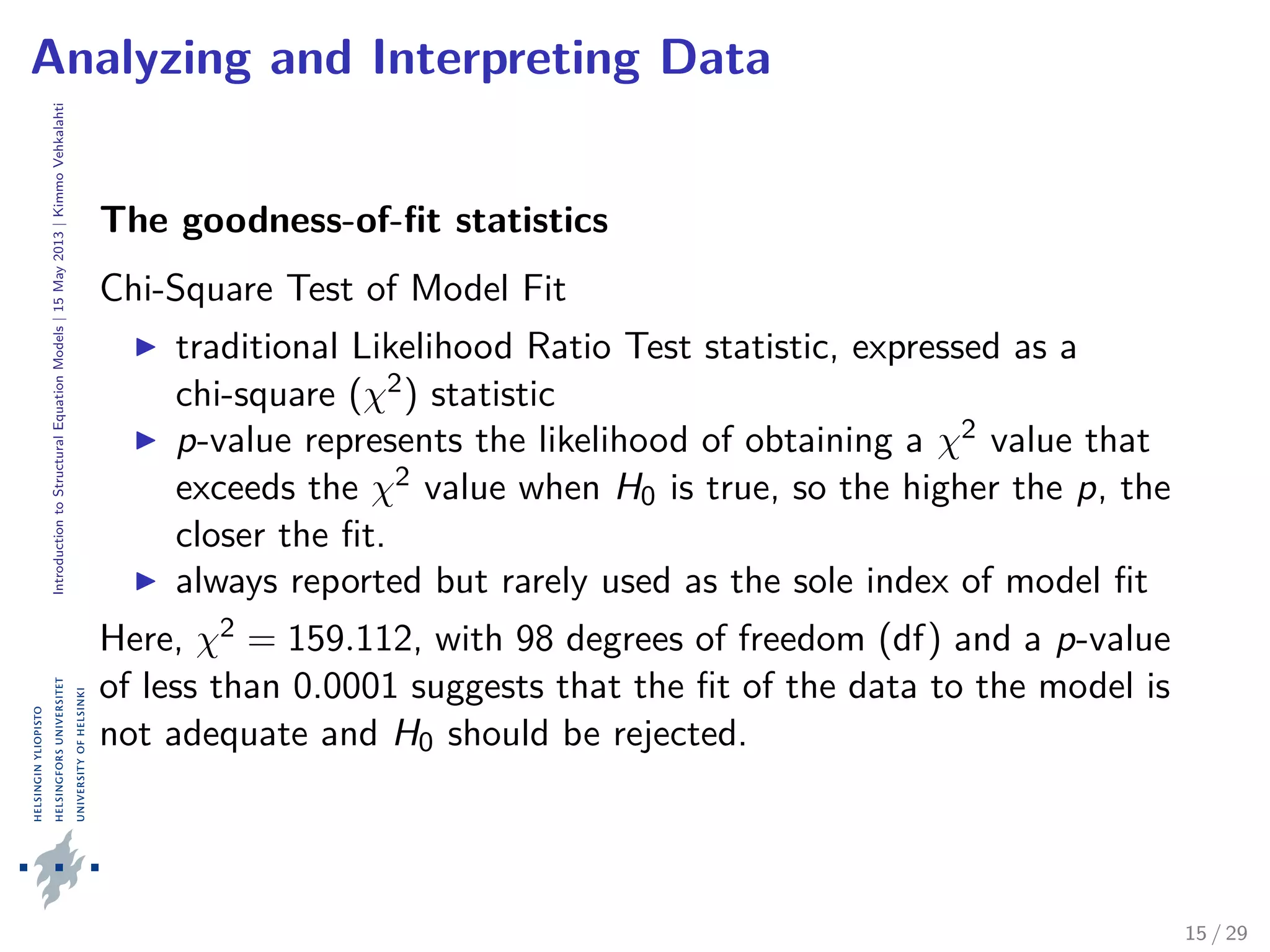 IntroductiontoStructuralEquationModels|15May2013|KimmoVehkalahti
Analyzing and Interpreting Data
The goodness-of-ﬁt statistics
Chi-Square Test of Model Fit
traditional Likelihood Ratio Test statistic, expressed as a
chi-square (χ2) statistic
p-value represents the likelihood of obtaining a χ2 value that
exceeds the χ2 value when H0 is true, so the higher the p, the
closer the ﬁt.
always reported but rarely used as the sole index of model ﬁt
Here, χ2 = 159.112, with 98 degrees of freedom (df) and a p-value
of less than 0.0001 suggests that the ﬁt of the data to the model is
not adequate and H0 should be rejected.
15 / 29
 
