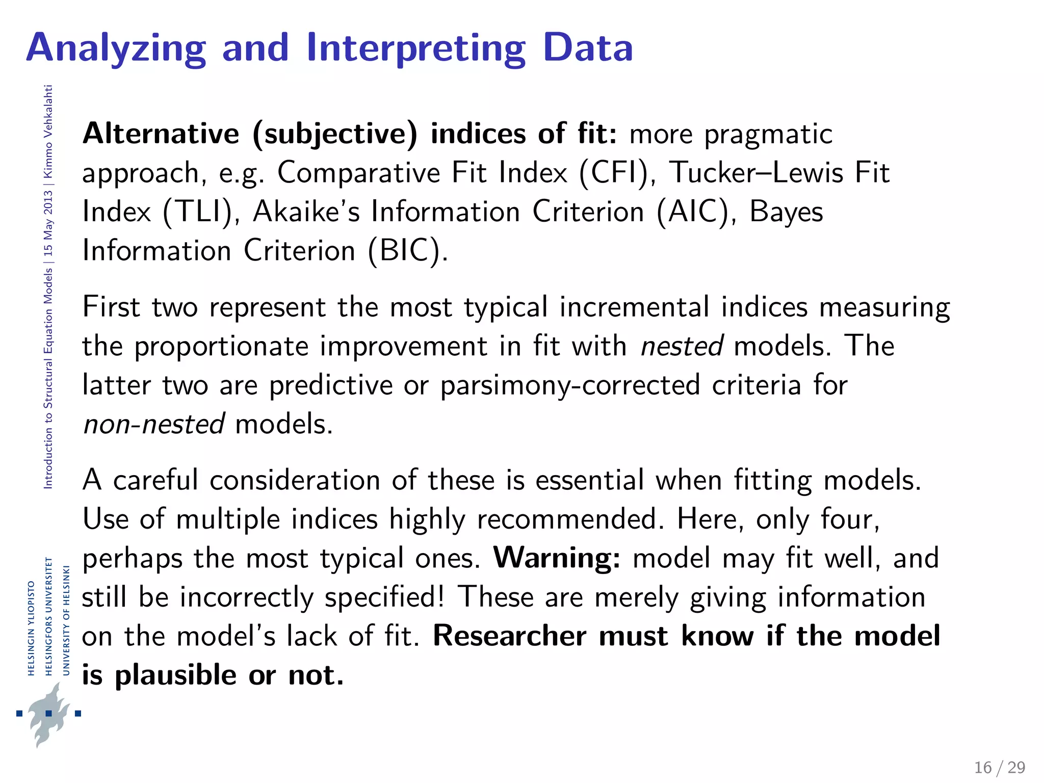 IntroductiontoStructuralEquationModels|15May2013|KimmoVehkalahti
Analyzing and Interpreting Data
Alternative (subjective) indices of ﬁt: more pragmatic
approach, e.g. Comparative Fit Index (CFI), Tucker–Lewis Fit
Index (TLI), Akaike’s Information Criterion (AIC), Bayes
Information Criterion (BIC).
First two represent the most typical incremental indices measuring
the proportionate improvement in ﬁt with nested models. The
latter two are predictive or parsimony-corrected criteria for
non-nested models.
A careful consideration of these is essential when ﬁtting models.
Use of multiple indices highly recommended. Here, only four,
perhaps the most typical ones. Warning: model may ﬁt well, and
still be incorrectly speciﬁed! These are merely giving information
on the model’s lack of ﬁt. Researcher must know if the model
is plausible or not.
16 / 29
 