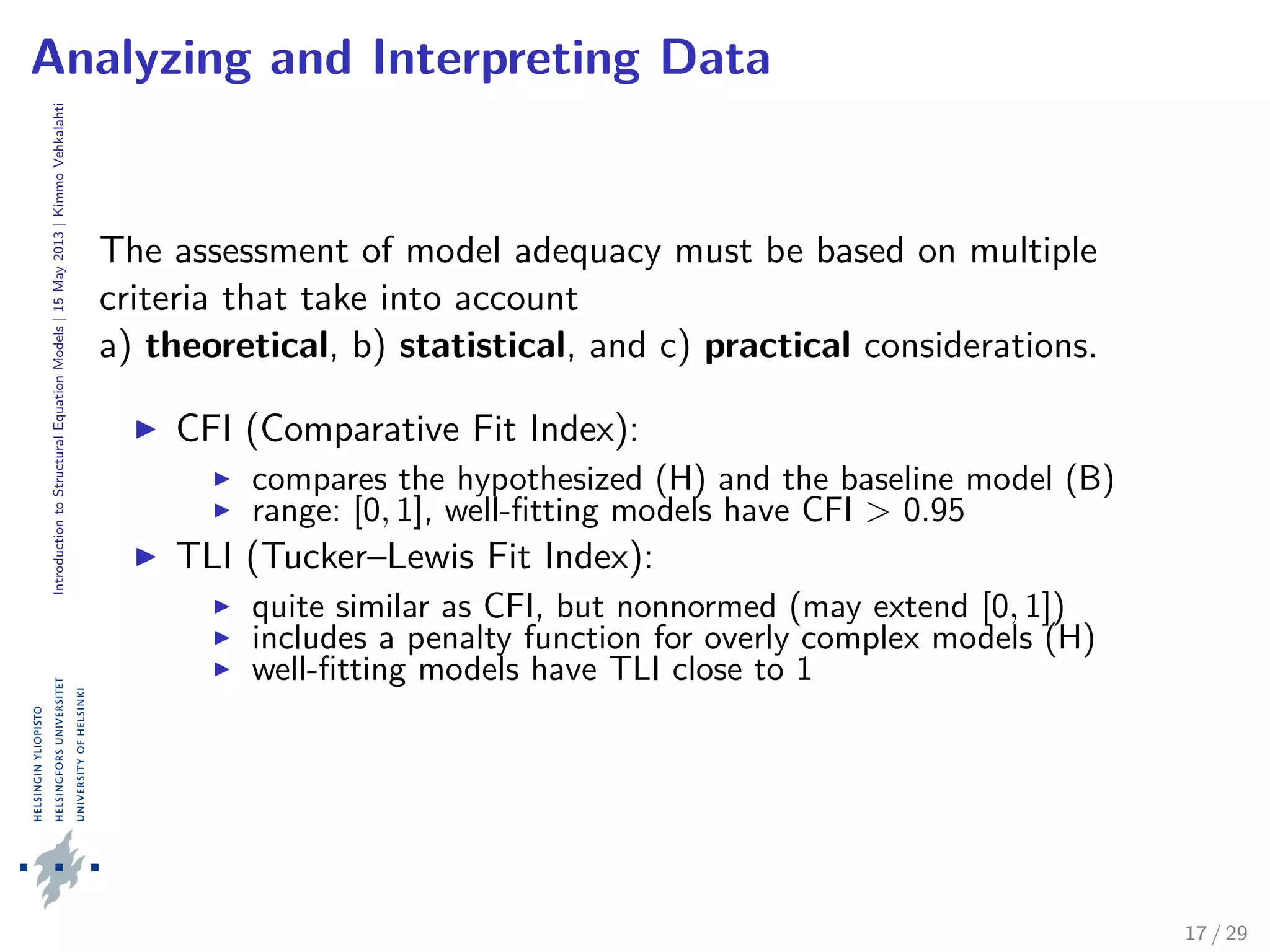 IntroductiontoStructuralEquationModels|15May2013|KimmoVehkalahti
Analyzing and Interpreting Data
The assessment of model adequacy must be based on multiple
criteria that take into account
a) theoretical, b) statistical, and c) practical considerations.
CFI (Comparative Fit Index):
compares the hypothesized (H) and the baseline model (B)
range: [0, 1], well-ﬁtting models have CFI > 0.95
TLI (Tucker–Lewis Fit Index):
quite similar as CFI, but nonnormed (may extend [0, 1])
includes a penalty function for overly complex models (H)
well-ﬁtting models have TLI close to 1
17 / 29
 