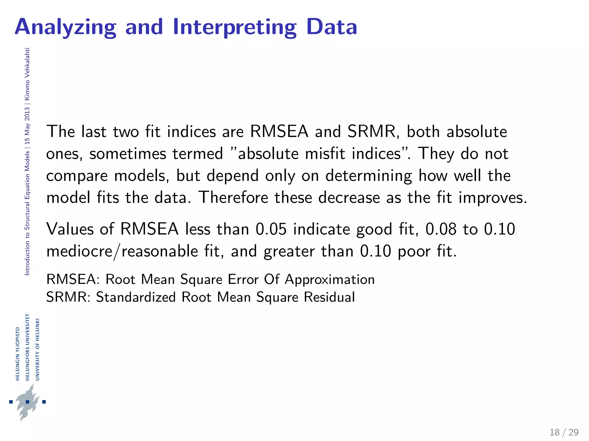 IntroductiontoStructuralEquationModels|15May2013|KimmoVehkalahti
Analyzing and Interpreting Data
The last two ﬁt indices are RMSEA and SRMR, both absolute
ones, sometimes termed ”absolute misﬁt indices”. They do not
compare models, but depend only on determining how well the
model ﬁts the data. Therefore these decrease as the ﬁt improves.
Values of RMSEA less than 0.05 indicate good ﬁt, 0.08 to 0.10
mediocre/reasonable ﬁt, and greater than 0.10 poor ﬁt.
RMSEA: Root Mean Square Error Of Approximation
SRMR: Standardized Root Mean Square Residual
18 / 29
 