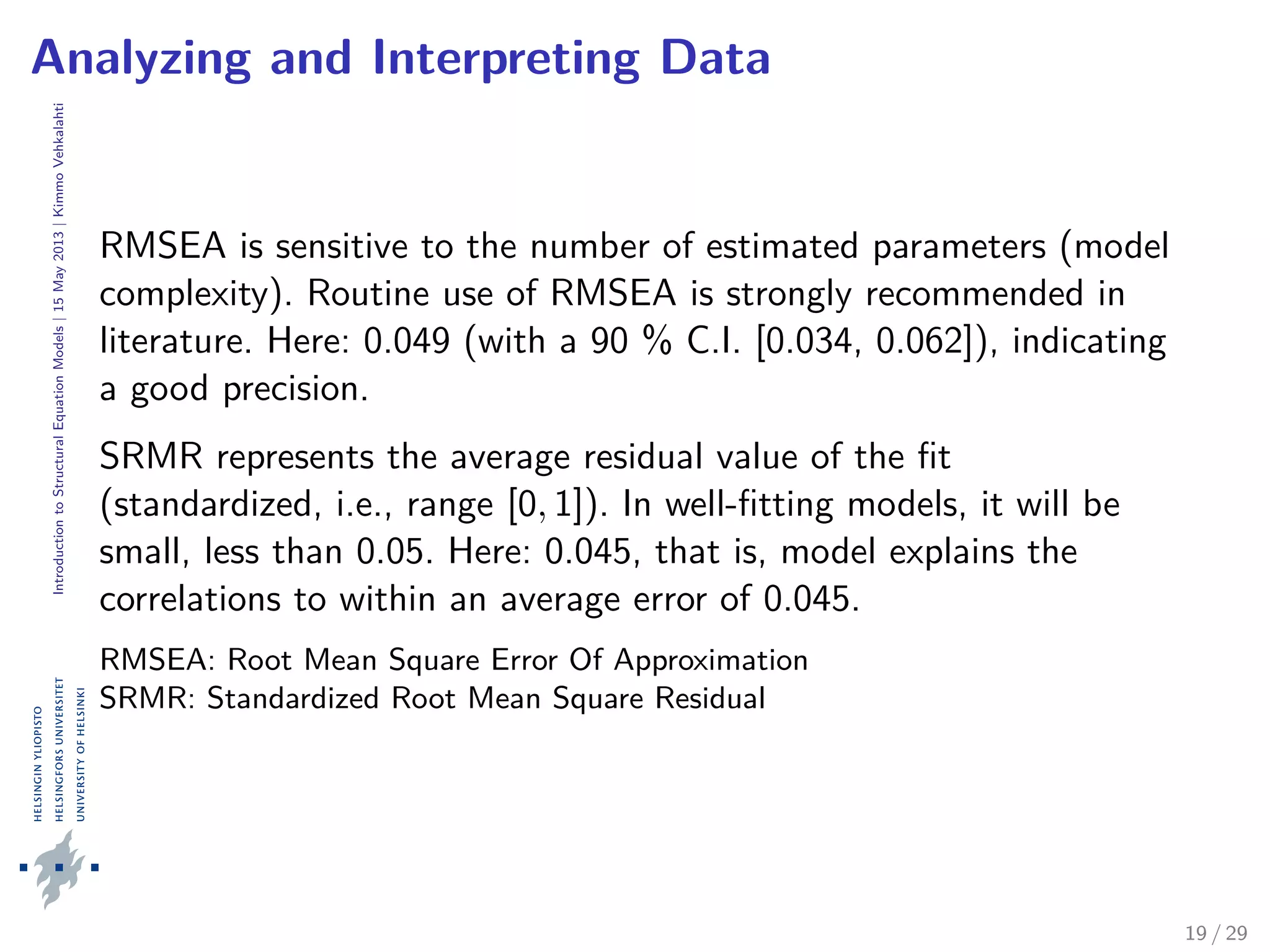 IntroductiontoStructuralEquationModels|15May2013|KimmoVehkalahti
Analyzing and Interpreting Data
RMSEA is sensitive to the number of estimated parameters (model
complexity). Routine use of RMSEA is strongly recommended in
literature. Here: 0.049 (with a 90 % C.I. [0.034, 0.062]), indicating
a good precision.
SRMR represents the average residual value of the ﬁt
(standardized, i.e., range [0, 1]). In well-ﬁtting models, it will be
small, less than 0.05. Here: 0.045, that is, model explains the
correlations to within an average error of 0.045.
RMSEA: Root Mean Square Error Of Approximation
SRMR: Standardized Root Mean Square Residual
19 / 29
 