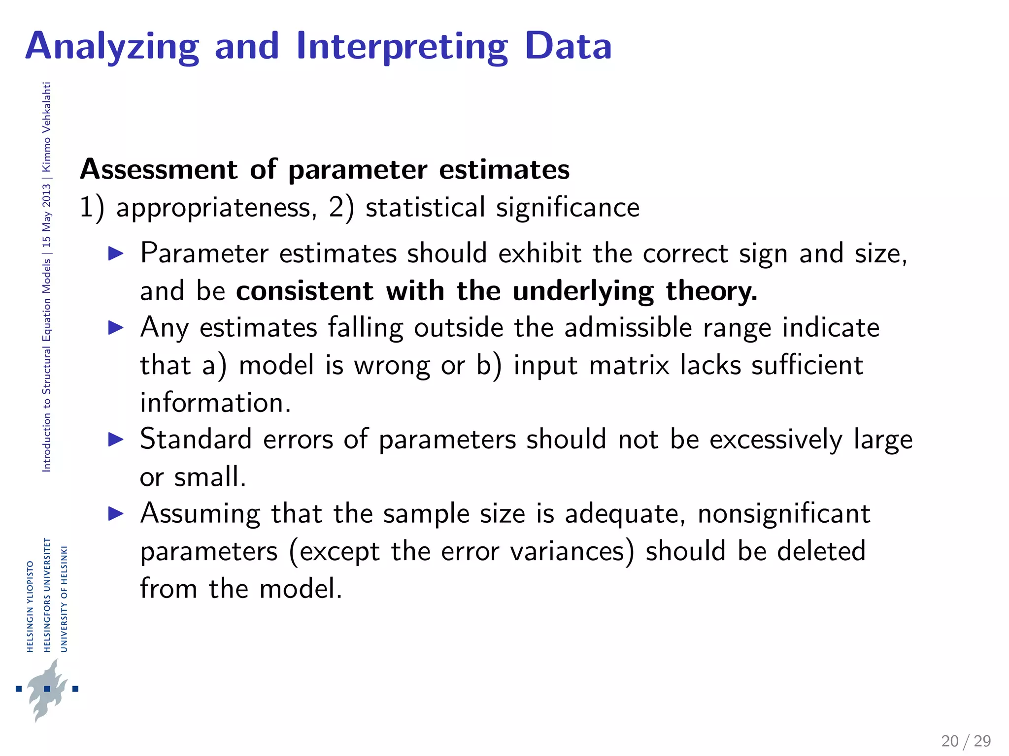 IntroductiontoStructuralEquationModels|15May2013|KimmoVehkalahti
Analyzing and Interpreting Data
Assessment of parameter estimates
1) appropriateness, 2) statistical signiﬁcance
Parameter estimates should exhibit the correct sign and size,
and be consistent with the underlying theory.
Any estimates falling outside the admissible range indicate
that a) model is wrong or b) input matrix lacks suﬃcient
information.
Standard errors of parameters should not be excessively large
or small.
Assuming that the sample size is adequate, nonsigniﬁcant
parameters (except the error variances) should be deleted
from the model.
20 / 29
 