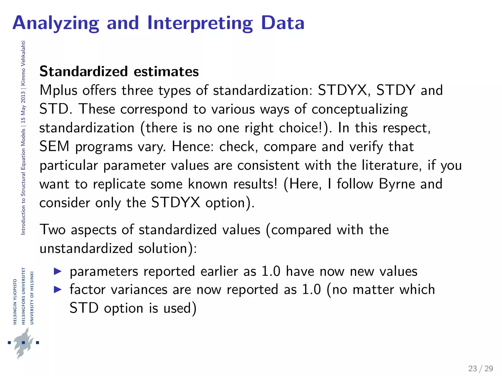 IntroductiontoStructuralEquationModels|15May2013|KimmoVehkalahti
Analyzing and Interpreting Data
Standardized estimates
Mplus oﬀers three types of standardization: STDYX, STDY and
STD. These correspond to various ways of conceptualizing
standardization (there is no one right choice!). In this respect,
SEM programs vary. Hence: check, compare and verify that
particular parameter values are consistent with the literature, if you
want to replicate some known results! (Here, I follow Byrne and
consider only the STDYX option).
Two aspects of standardized values (compared with the
unstandardized solution):
parameters reported earlier as 1.0 have now new values
factor variances are now reported as 1.0 (no matter which
STD option is used)
23 / 29
 