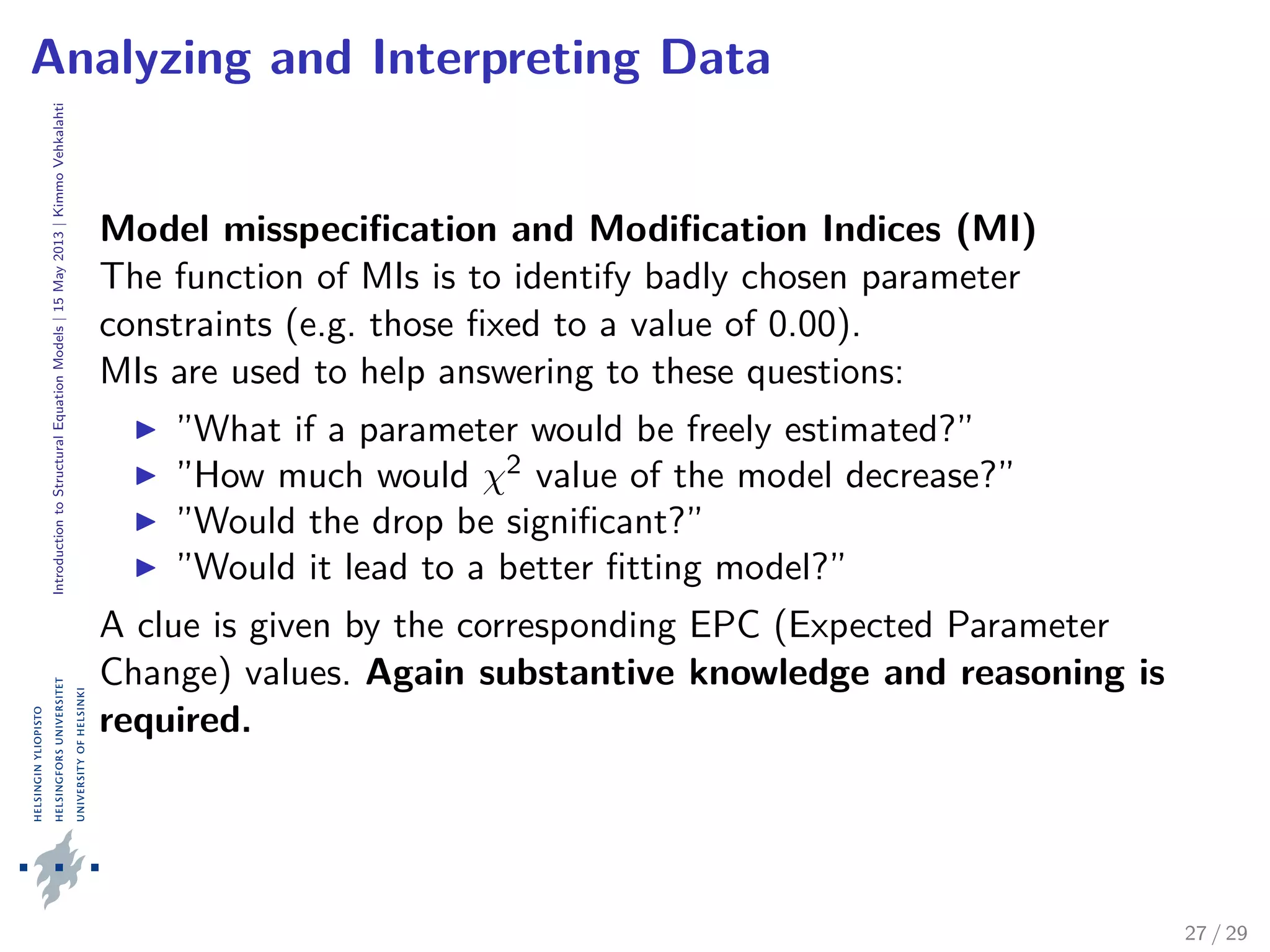 IntroductiontoStructuralEquationModels|15May2013|KimmoVehkalahti
Analyzing and Interpreting Data
Model misspeciﬁcation and Modiﬁcation Indices (MI)
The function of MIs is to identify badly chosen parameter
constraints (e.g. those ﬁxed to a value of 0.00).
MIs are used to help answering to these questions:
”What if a parameter would be freely estimated?”
”How much would χ2 value of the model decrease?”
”Would the drop be signiﬁcant?”
”Would it lead to a better ﬁtting model?”
A clue is given by the corresponding EPC (Expected Parameter
Change) values. Again substantive knowledge and reasoning is
required.
27 / 29
 