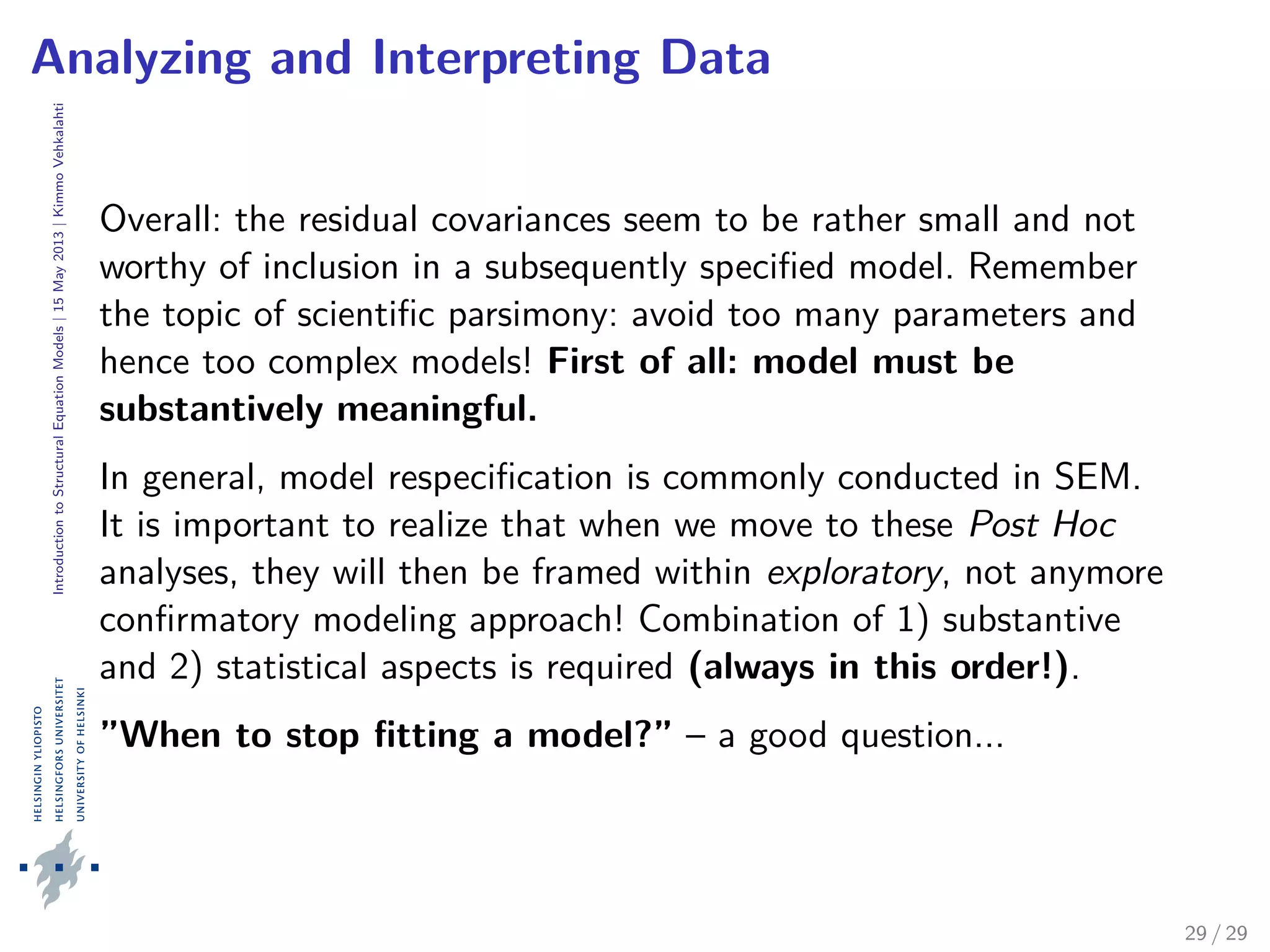 IntroductiontoStructuralEquationModels|15May2013|KimmoVehkalahti
Analyzing and Interpreting Data
Overall: the residual covariances seem to be rather small and not
worthy of inclusion in a subsequently speciﬁed model. Remember
the topic of scientiﬁc parsimony: avoid too many parameters and
hence too complex models! First of all: model must be
substantively meaningful.
In general, model respeciﬁcation is commonly conducted in SEM.
It is important to realize that when we move to these Post Hoc
analyses, they will then be framed within exploratory, not anymore
conﬁrmatory modeling approach! Combination of 1) substantive
and 2) statistical aspects is required (always in this order!).
”When to stop ﬁtting a model?” – a good question...
29 / 29
 