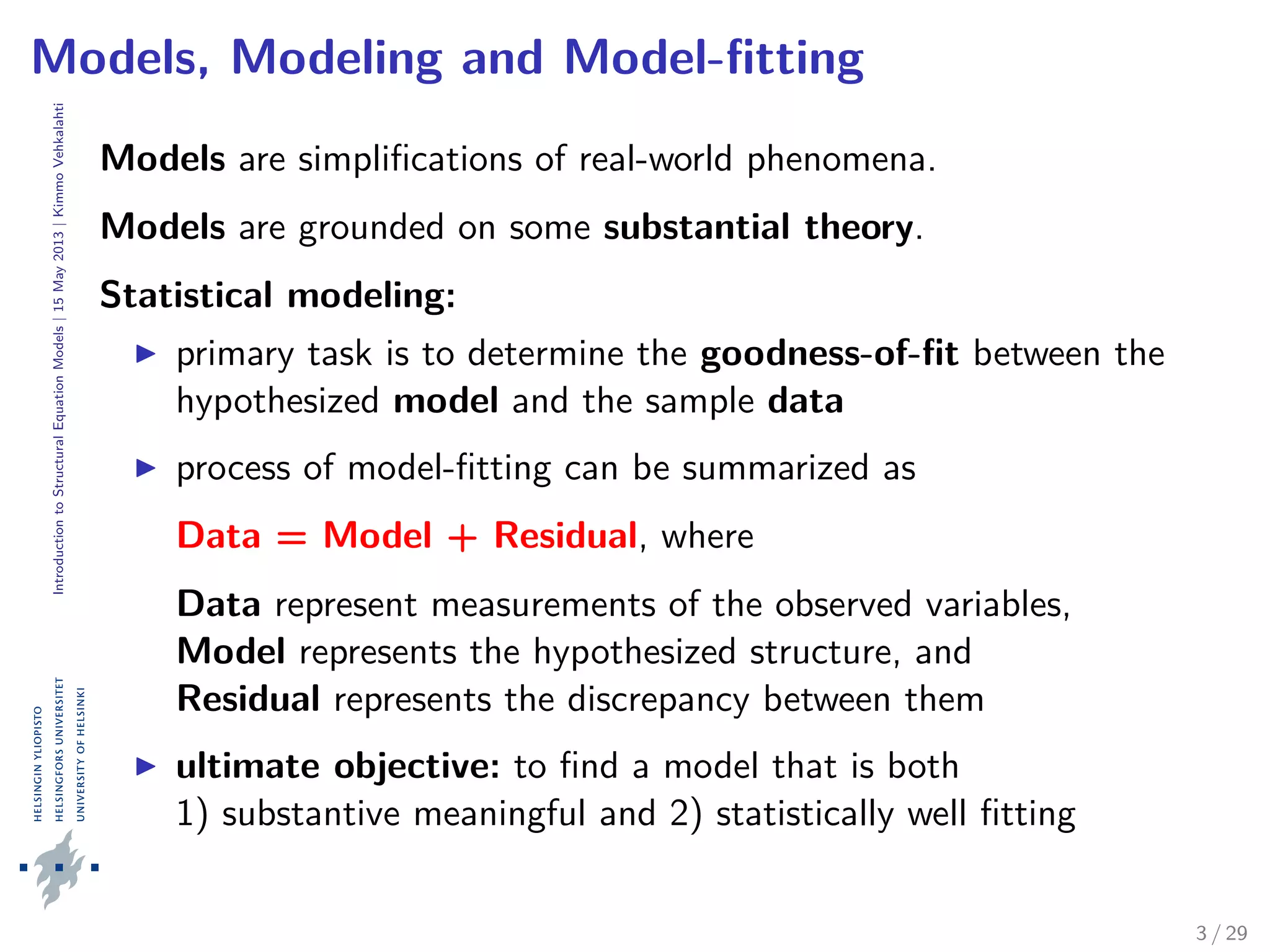 IntroductiontoStructuralEquationModels|15May2013|KimmoVehkalahti
Models, Modeling and Model-ﬁtting
Models are simpliﬁcations of real-world phenomena.
Models are grounded on some substantial theory.
Statistical modeling:
primary task is to determine the goodness-of-ﬁt between the
hypothesized model and the sample data
process of model-ﬁtting can be summarized as
Data = Model + Residual, where
Data represent measurements of the observed variables,
Model represents the hypothesized structure, and
Residual represents the discrepancy between them
ultimate objective: to ﬁnd a model that is both
1) substantive meaningful and 2) statistically well ﬁtting
3 / 29
 