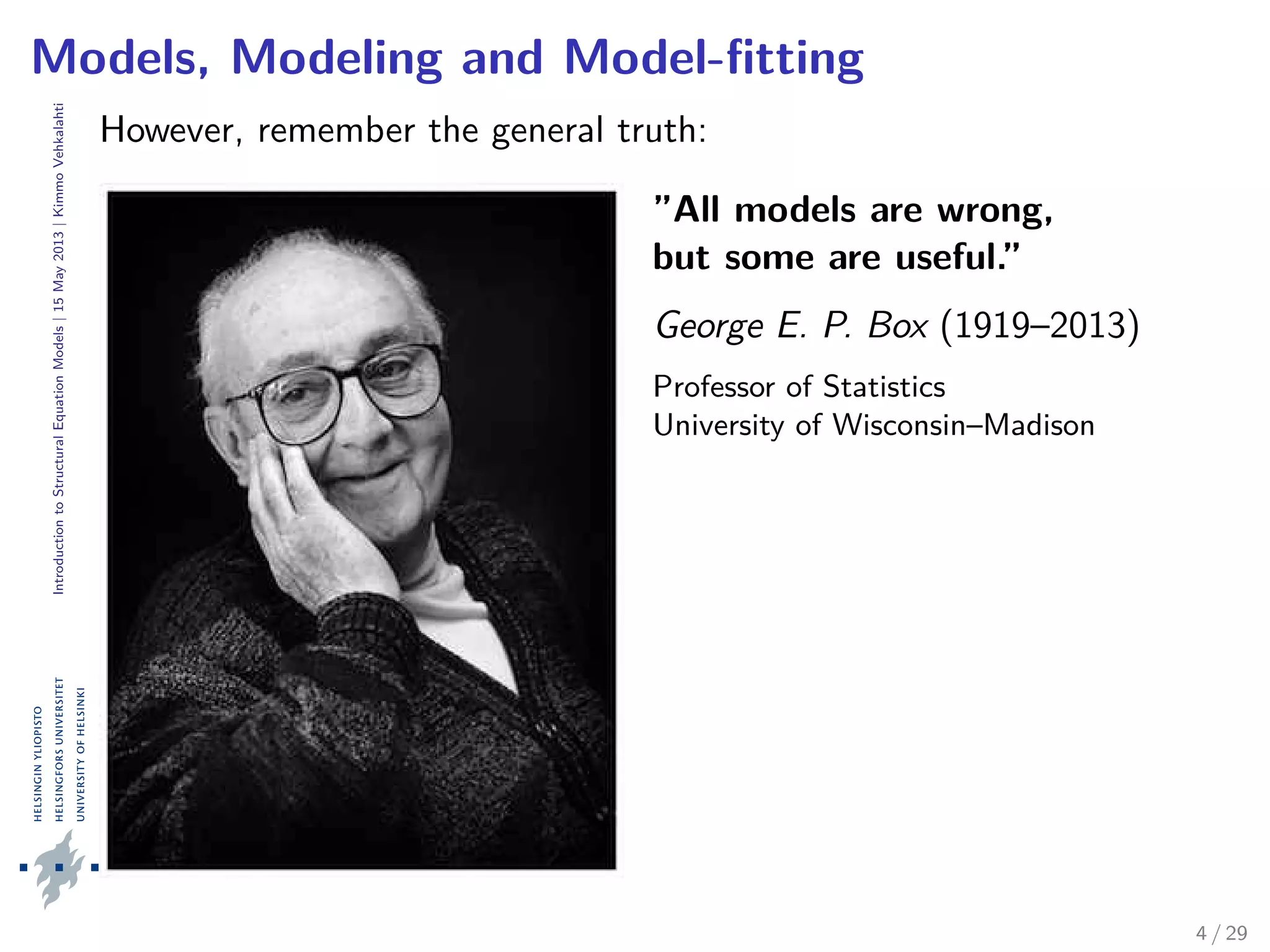 IntroductiontoStructuralEquationModels|15May2013|KimmoVehkalahti
Models, Modeling and Model-ﬁtting
However, remember the general truth:
”All models are wrong,
but some are useful.”
George E. P. Box (1919–2013)
Professor of Statistics
University of Wisconsin–Madison
4 / 29
 