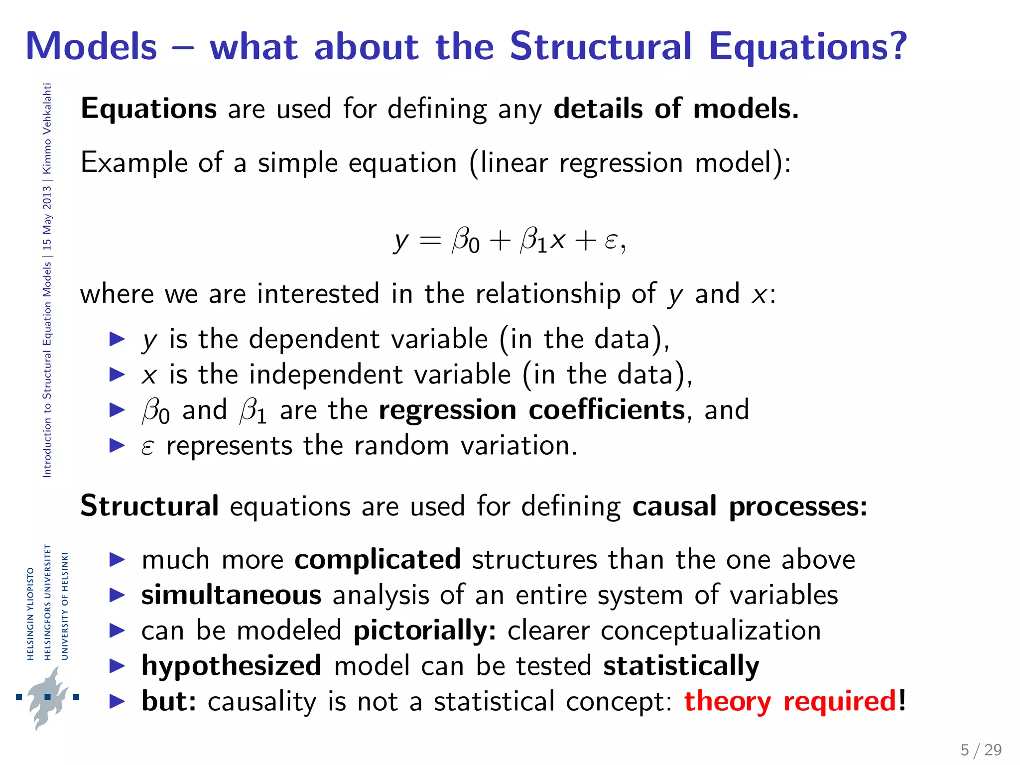 IntroductiontoStructuralEquationModels|15May2013|KimmoVehkalahti
Models – what about the Structural Equations?
Equations are used for deﬁning any details of models.
Example of a simple equation (linear regression model):
y = β0 + β1x + ε,
where we are interested in the relationship of y and x:
y is the dependent variable (in the data),
x is the independent variable (in the data),
β0 and β1 are the regression coeﬃcients, and
ε represents the random variation.
Structural equations are used for deﬁning causal processes:
much more complicated structures than the one above
simultaneous analysis of an entire system of variables
can be modeled pictorially: clearer conceptualization
hypothesized model can be tested statistically
but: causality is not a statistical concept: theory required!
5 / 29
 