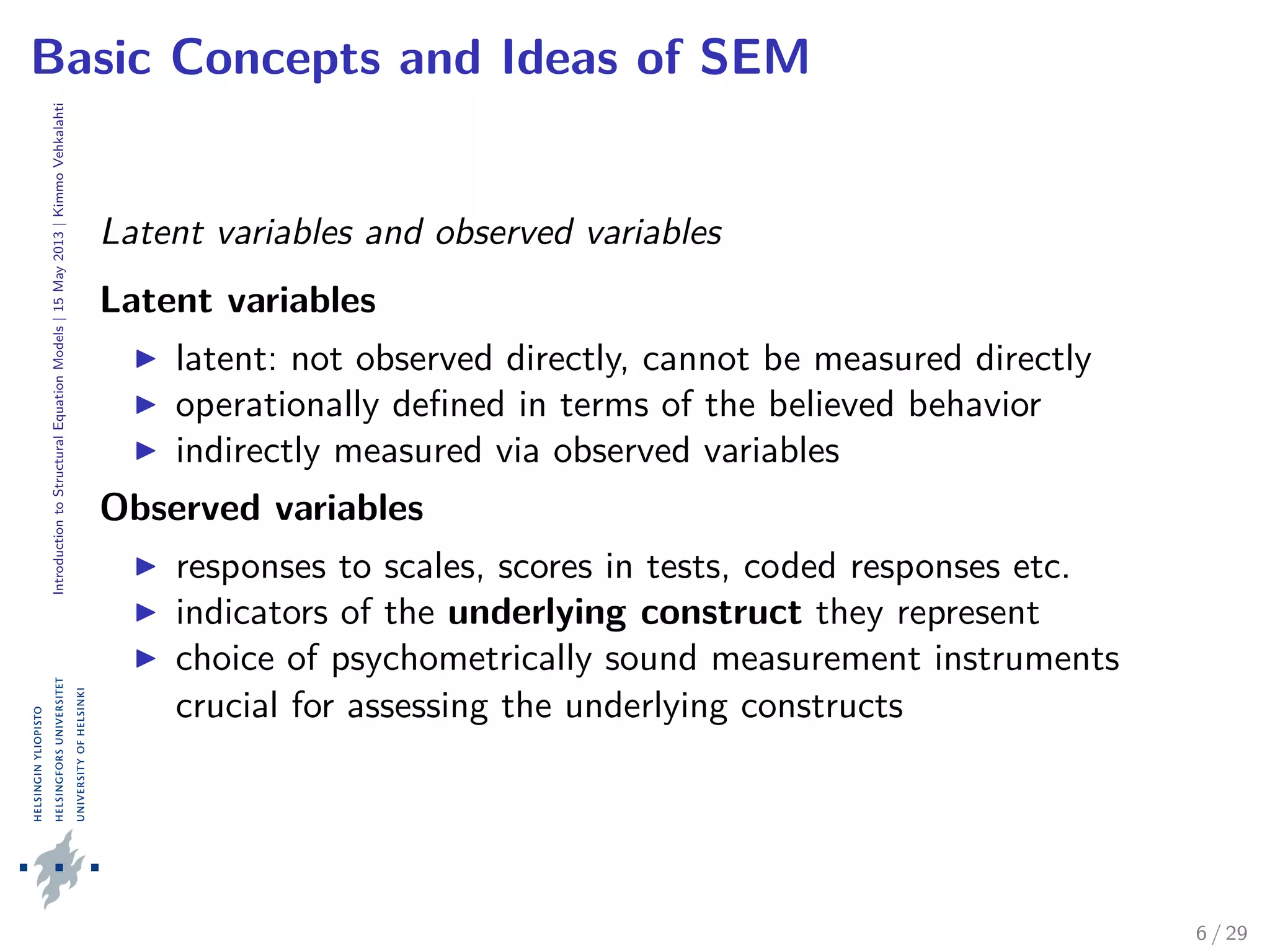 IntroductiontoStructuralEquationModels|15May2013|KimmoVehkalahti
Basic Concepts and Ideas of SEM
Latent variables and observed variables
Latent variables
latent: not observed directly, cannot be measured directly
operationally deﬁned in terms of the believed behavior
indirectly measured via observed variables
Observed variables
responses to scales, scores in tests, coded responses etc.
indicators of the underlying construct they represent
choice of psychometrically sound measurement instruments
crucial for assessing the underlying constructs
6 / 29
 