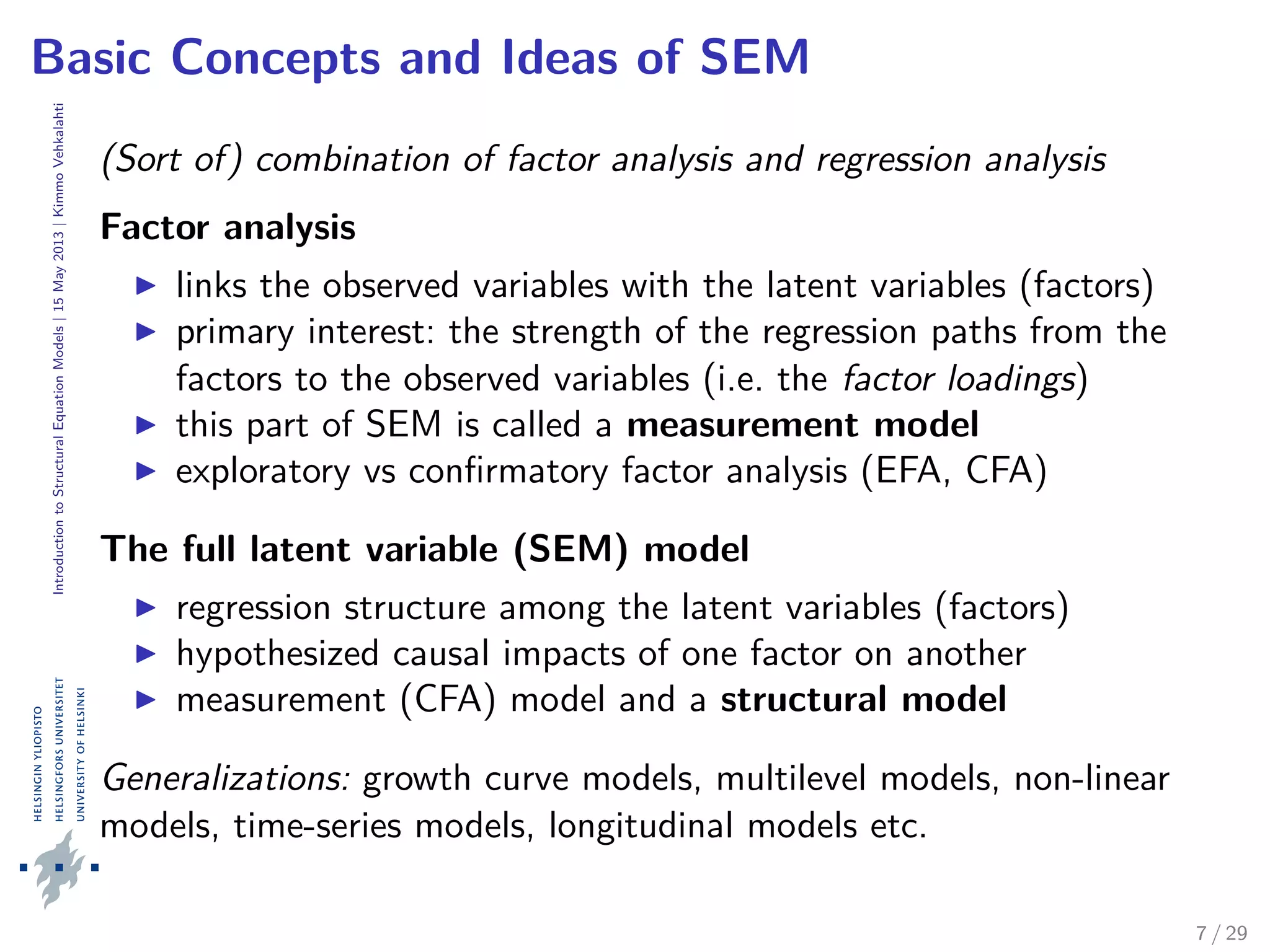 IntroductiontoStructuralEquationModels|15May2013|KimmoVehkalahti
Basic Concepts and Ideas of SEM
(Sort of) combination of factor analysis and regression analysis
Factor analysis
links the observed variables with the latent variables (factors)
primary interest: the strength of the regression paths from the
factors to the observed variables (i.e. the factor loadings)
this part of SEM is called a measurement model
exploratory vs conﬁrmatory factor analysis (EFA, CFA)
The full latent variable (SEM) model
regression structure among the latent variables (factors)
hypothesized causal impacts of one factor on another
measurement (CFA) model and a structural model
Generalizations: growth curve models, multilevel models, non-linear
models, time-series models, longitudinal models etc.
7 / 29
 