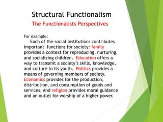 Structural Functionalism
The Functionalists Perspectives
For example:
Each of the social institutions contributes
important functions for society: family
provides a context for reproducing, nurturing,
and socializing children. Education offers a
way to transmit a society’s skills, knowledge,
and culture to its youth. Politics provides a
means of governing members of society.
Economics provides for the production,
distribution, and consumption of goods and
services. And religion provides moral guidance
and an outlet for worship of a higher power.
 