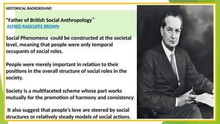 HISTORICAL BACKGROUND
“Father of British Social Anthropology”
ALFRED RADCLIFFE BROWN
Social Phenomena could be constructed at the societal
level, meaning that people were only temporal
occupants of social roles.
People were merely important in relation to their
positions in the overall structure of social roles in the
society.
Society is a multifaceted scheme whose part works
mutually for the promotion of harmony and consistency.
It also suggest that people’s love are steered by social
structures or relatively steady models of social actions.
 