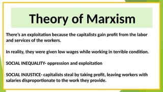 Theory of Marxism
There’s an exploitation because the capitalists gain profit from the labor
and services of the workers.
In reality, they were given low wages while working in terrible condition.
SOCIAL INEQUALITY- oppression and exploitation
SOCIAL INJUSTICE- capitalists steal by taking profit, leaving workers with
salaries disproportionate to the work they provide.
 