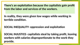 There’s an exploitation because the capitalists gain profit
from the labor and services of the workers.
In reality, they were given low wages while working in
terrible condition.
SOCIAL INEQUALITY- oppression and exploitation
SOCIAL INJUSTICE- capitalists steal by taking profit, leaving
workers with salaries disproportionate to the work they
provide.
 