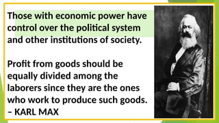 Those with economic power have
control over the political system
and other institutions of society.
Profit from goods should be
equally divided among the
laborers since they are the ones
who work to produce such goods.
– KARL MAX
 
