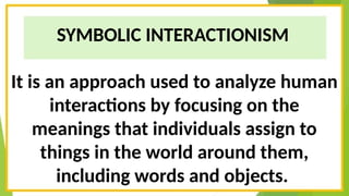 SYMBOLIC INTERACTIONISM
It is an approach used to analyze human
interactions by focusing on the
meanings that individuals assign to
things in the world around them,
including words and objects.
 