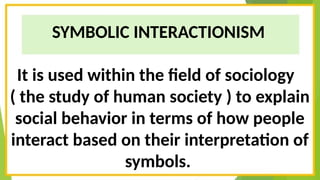 SYMBOLIC INTERACTIONISM
It is used within the field of sociology
( the study of human society ) to explain
social behavior in terms of how people
interact based on their interpretation of
symbols.
 
