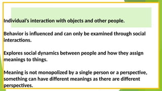 Individual’s interaction with objects and other people.
Behavior is influenced and can only be examined through social
interactions.
Explores social dynamics between people and how they assign
meanings to things.
Meaning is not monopolized by a single person or a perspective,
something can have different meanings as there are different
perspectives.
 