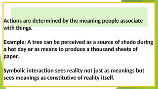 Actions are determined by the meaning people associate
with things.
Example: A tree can be perceived as a source of shade during
a hot day or as means to produce a thousand sheets of
paper.
Symbolic interaction sees reality not just as meanings but
sees meanings as constitutive of reality itself.
 
