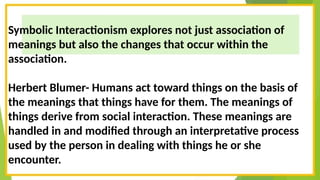 Symbolic Interactionism explores not just association of
meanings but also the changes that occur within the
association.
Herbert Blumer- Humans act toward things on the basis of
the meanings that things have for them. The meanings of
things derive from social interaction. These meanings are
handled in and modified through an interpretative process
used by the person in dealing with things he or she
encounter.
 