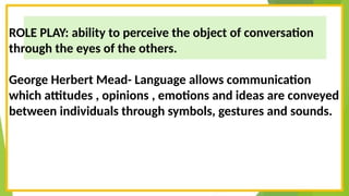 ROLE PLAY: ability to perceive the object of conversation
through the eyes of the others.
George Herbert Mead- Language allows communication
which attitudes , opinions , emotions and ideas are conveyed
between individuals through symbols, gestures and sounds.
 