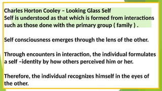Charles Horton Cooley – Looking Glass Self
Self is understood as that which is formed from interactions
such as those done with the primary group ( family ) .
Self consciousness emerges through the lens of the other.
Through encounters in interaction, the individual formulates
a self –identity by how others perceived him or her.
Therefore, the individual recognizes himself in the eyes of
the other.
 