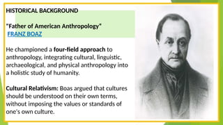HISTORICAL BACKGROUND
"Father of American Anthropology“
FRANZ BOAZ
He championed a four-field approach to
anthropology, integrating cultural, linguistic,
archaeological, and physical anthropology into
a holistic study of humanity.
Cultural Relativism: Boas argued that cultures
should be understood on their own terms,
without imposing the values or standards of
one's own culture.
 