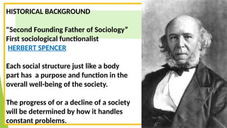 HISTORICAL BACKGROUND
"Second Founding Father of Sociology”
First sociological functionalist
HERBERT SPENCER
Each social structure just like a body
part has a purpose and function in the
overall well-being of the society.
The progress of or a decline of a society
will be determined by how it handles
constant problems.
 
