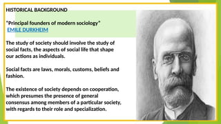 HISTORICAL BACKGROUND
“Principal founders of modern sociology”
EMILE DURKHEIM
The study of society should involve the study of
social facts, the aspects of social life that shape
our actions as individuals.
Social facts are laws, morals, customs, beliefs and
fashion.
The existence of society depends on cooperation,
which presumes the presence of general
consensus among members of a particular society,
with regards to their role and specialization.
 