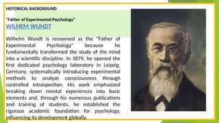 HISTORICAL BACKGROUND
"Father of Experimental Psychology"
WILHEM WUNDT
Wilhelm Wundt is renowned as the "Father of
Experimental Psychology" because he
fundamentally transformed the study of the mind
into a scientific discipline. In 1879, he opened the
first dedicated psychology laboratory in Leipzig,
Germany, systematically introducing experimental
methods to analyze consciousness through
controlled introspection. His work emphasized
breaking down mental experiences into basic
elements and, through his numerous publications
and training of students, he established the
rigorous academic foundation for psychology,
influencing its development globally.
 