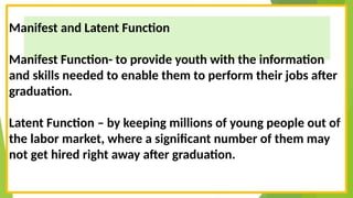 Manifest and Latent Function
Manifest Function- to provide youth with the information
and skills needed to enable them to perform their jobs after
graduation.
Latent Function – by keeping millions of young people out of
the labor market, where a significant number of them may
not get hired right away after graduation.
 
