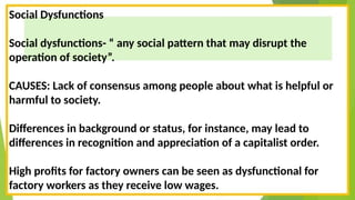Social Dysfunctions
Social dysfunctions- “ any social pattern that may disrupt the
operation of society”.
CAUSES: Lack of consensus among people about what is helpful or
harmful to society.
Differences in background or status, for instance, may lead to
differences in recognition and appreciation of a capitalist order.
High profits for factory owners can be seen as dysfunctional for
factory workers as they receive low wages.
 