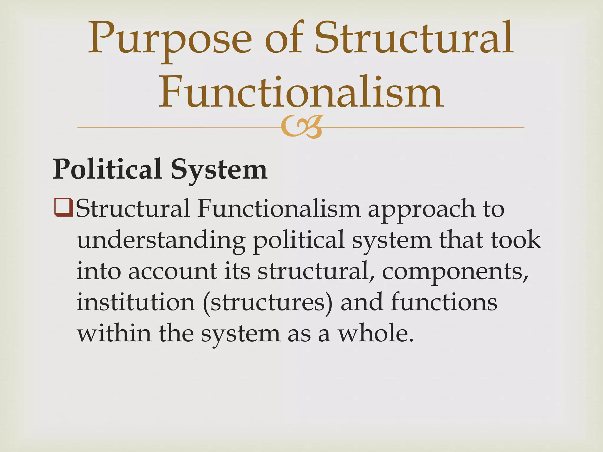 
Political System
Structural Functionalism approach to
understanding political system that took
into account its structural, components,
institution (structures) and functions
within the system as a whole.
Purpose of Structural
Functionalism
 
