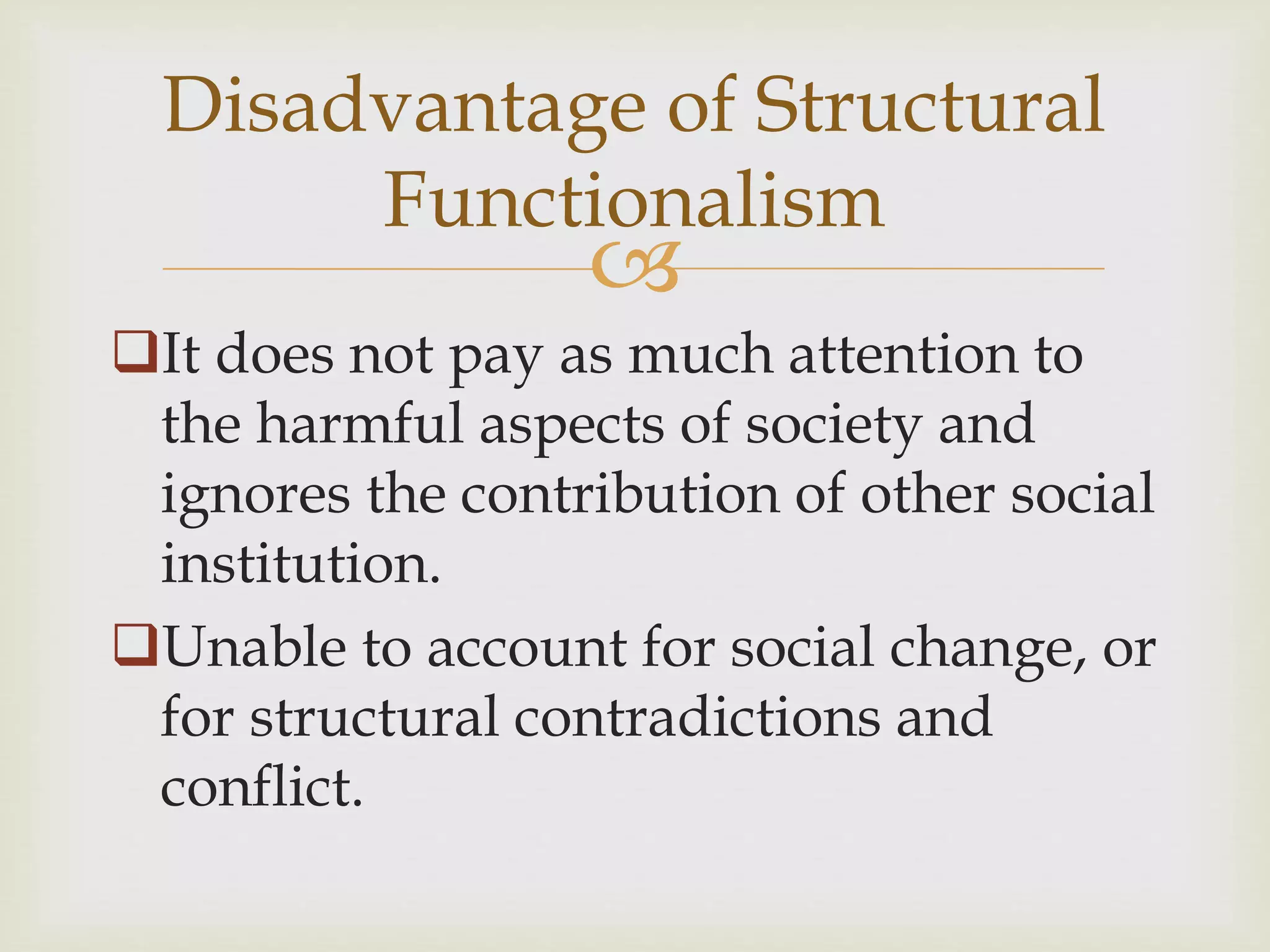 
It does not pay as much attention to
the harmful aspects of society and
ignores the contribution of other social
institution.
Unable to account for social change, or
for structural contradictions and
conflict.
Disadvantage of Structural
Functionalism
 
