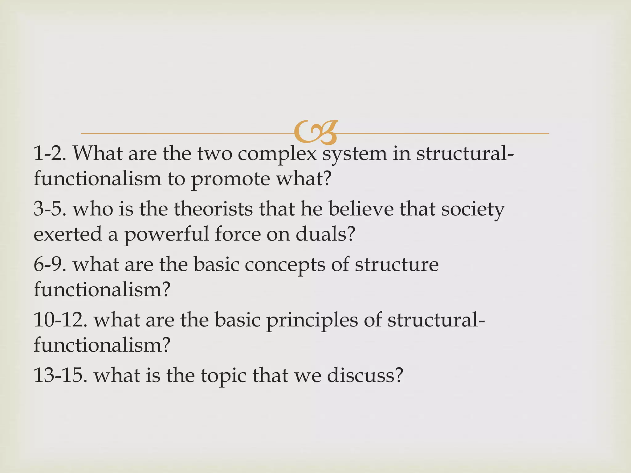 
1-2. What are the two complex system in structural-
functionalism to promote what?
3-5. who is the theorists that he believe that society
exerted a powerful force on duals?
6-9. what are the basic concepts of structure
functionalism?
10-12. what are the basic principles of structural-
functionalism?
13-15. what is the topic that we discuss?
 