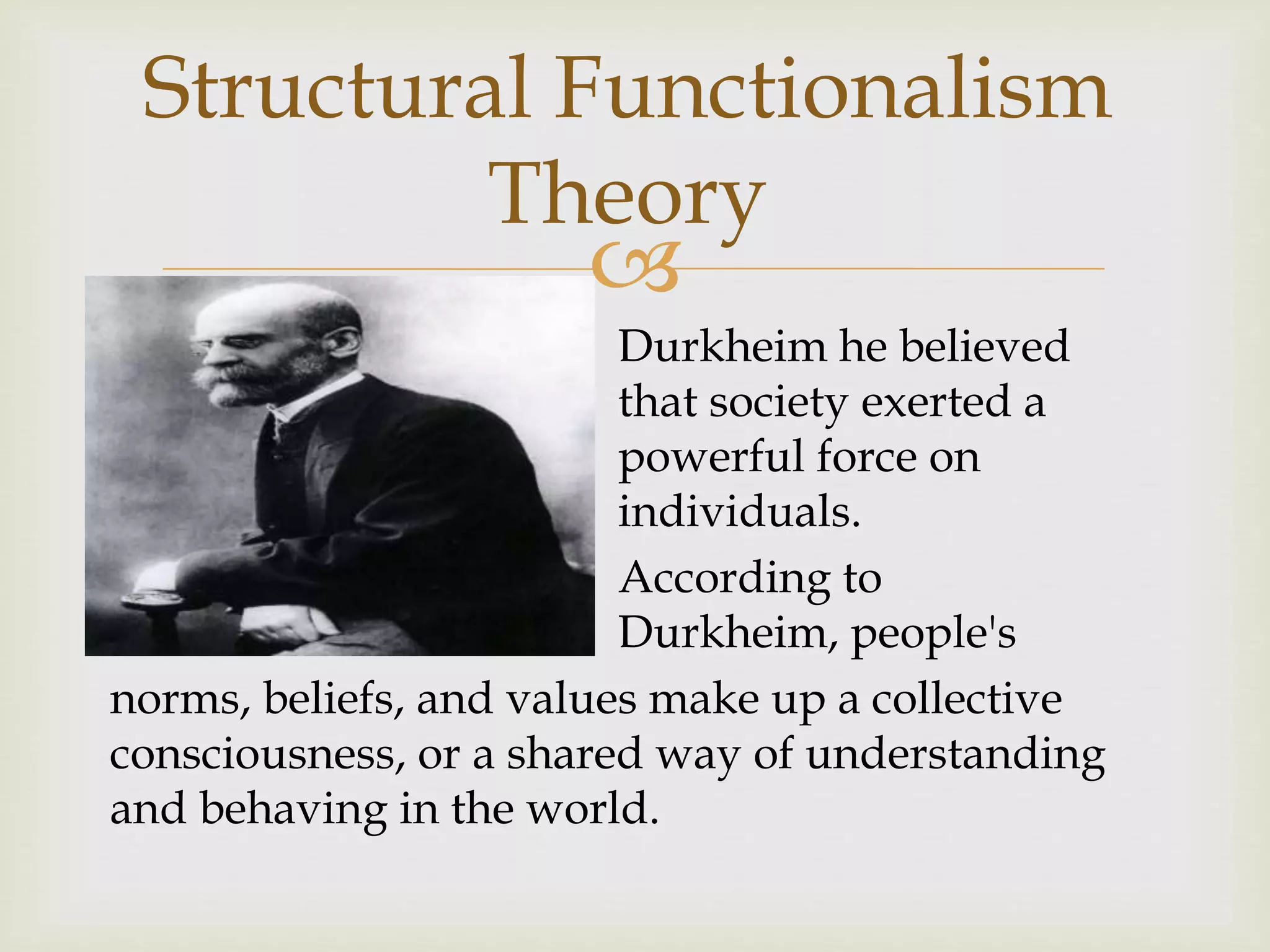 
Durkheim he believed
that society exerted a
powerful force on
individuals.
According to
Durkheim, people's
norms, beliefs, and values make up a collective
consciousness, or a shared way of understanding
and behaving in the world.
Structural Functionalism
Theory
 