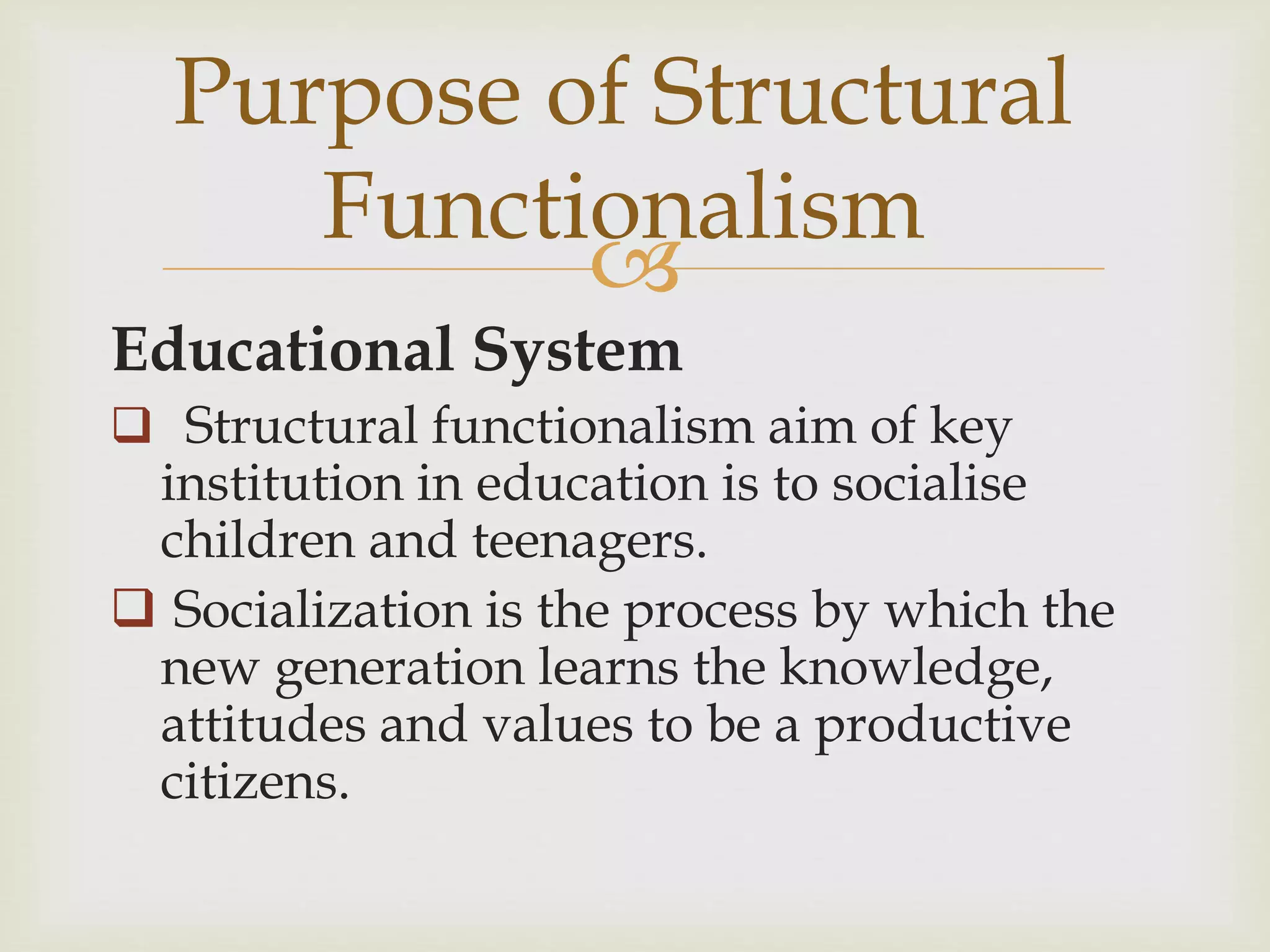 
Educational System
 Structural functionalism aim of key
institution in education is to socialise
children and teenagers.
 Socialization is the process by which the
new generation learns the knowledge,
attitudes and values to be a productive
citizens.
Purpose of Structural
Functionalism
 