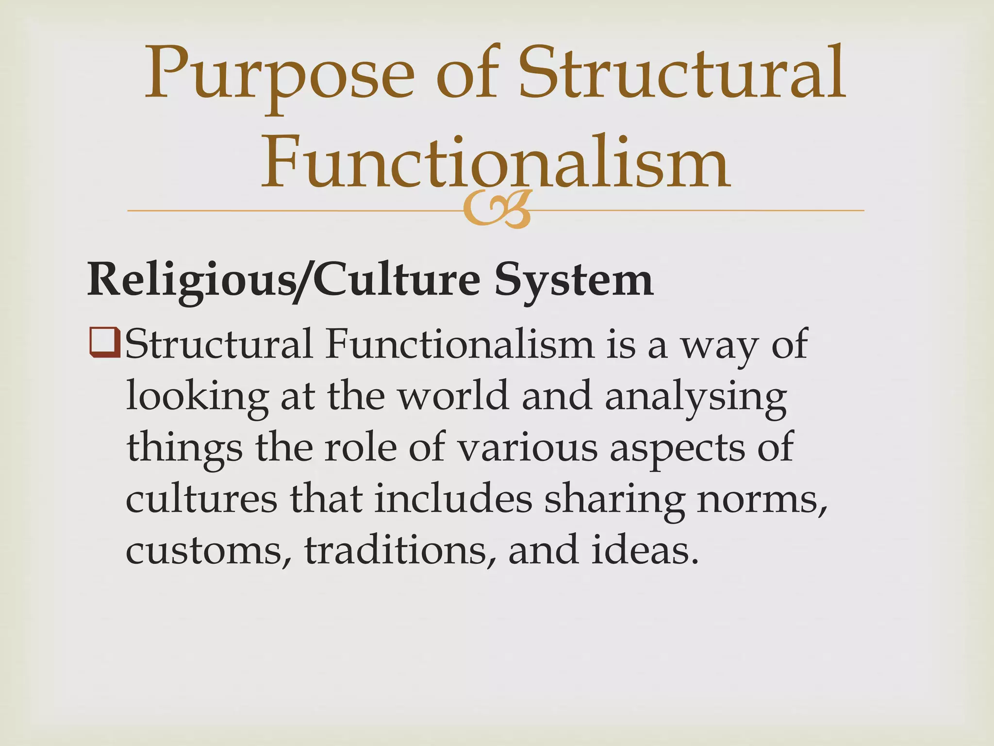 
Religious/Culture System
Structural Functionalism is a way of
looking at the world and analysing
things the role of various aspects of
cultures that includes sharing norms,
customs, traditions, and ideas.
Purpose of Structural
Functionalism
 
