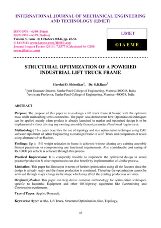 International Journal of Mechanical Engineering and Technology (IJMET), ISSN 0976 – 6340(Print),
ISSN 0976 – 6359(Online), Volume 5, Issue 10, October (2014), pp. 45-56 © IAEME
45
STRUCTURAL OPTIMIZATION OF A POWERED
INDUSTRIAL LIFT TRUCK FRAME
Harshal D. Shirodkar1
, Dr. S.B.Rane2
1
Post Graduate Student, Sardar Patel College of Engineering, Mumbai-400058, India
2
Associate Professor, Sardar Patel College of Engineering, Mumbai -400058, India
ABSTRACT
Purpose: The purpose of this paper is to re-design a lift truck frame (Chassis) with the optimum
mass while maintaining stress constraints. The paper also demonstrate how Optimization techniques
can be applied mainly when product is already launched in market and optimized design is to be
implemented without altering any existing assembly fitment parameters/functional requirement.
Methodology: This paper describes the use of topology and size optimization technique using CAE
software OptiStruct of Altair Engineering to redesign Frame of a lift Truck and comparison of result
using alternate solver Radioss.
Findings: Up to 15% weight reduction in frame is achieved without altering any existing assembly
fitment parameters or compromising any functional requirements. Also considerable cost saving of
Rs.10000 per vehicle is achieved through this process.
Practical Implications: It is completely feasible to implement the optimized design in actual
practice/production & other organization can also benefit by implementation of similar process.
Limitation: This paper has limitation in terms of further optimization using all the features since the
design is already ready and the frame production is continued. Therefore the optimization cannot be
achieved through major change in the shape which may affect the existing production activities.
Originality/Value: This paper can help derive common methodology for optimization techniques
specific to Industrial Equipment and other Off-highway equipment like Earthmoving and
Construction equipments.
Type of Paper: Applied Research.
Keywords: Hyper Works, Lift Truck, Structural Optimization, Size, Topology.
INTERNATIONAL JOURNAL OF MECHANICAL ENGINEERING
AND TECHNOLOGY (IJMET)
ISSN 0976 – 6340 (Print)
ISSN 0976 – 6359 (Online)
Volume 5, Issue 10, October (2014), pp. 45-56
© IAEME: www.iaeme.com/IJMET.asp
Journal Impact Factor (2014): 7.5377 (Calculated by GISI)
www.jifactor.com
IJMET
© I A E M E
 